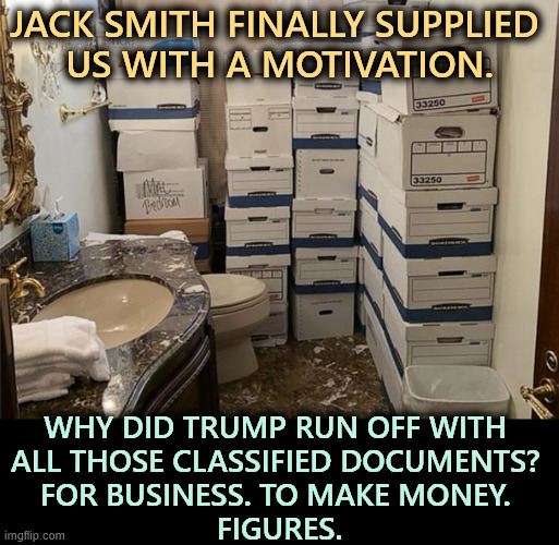 Secret Classified Nuclear Military documents Mar a Lago bathroom | Jack Smith finally supplied 
us with a motivation. Why did Trump run off with 
all those classified documents? 
For business. To make money. 
Figures. | image tagged in secret classified nuclear military documents mar a lago bathroom,trump,classified,nuclear,military,secrets | made w/ Imgflip meme maker