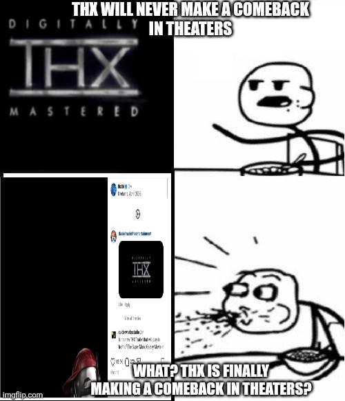 THX is coming back to theaters this April. | THX will never make a comeback
In theaters; What? THX is finally making a comeback in theaters? | image tagged in blank serial cereal guy,thx,theaters | made w/ Imgflip meme maker