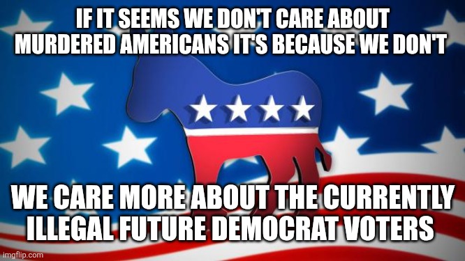 Democrats | If it seems we don't care about murdered Americans it's because we don't; We care more about the currently illegal future democrat voters | image tagged in democrats | made w/ Imgflip meme maker