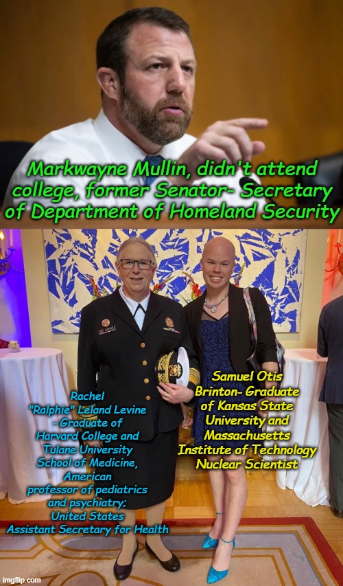 I have no problem with Markwayne Mullin not going to college. I graduated from three and it's not that big a deal. | Markwayne Mullin, didn't attend college, former Senator- Secretary of Department of Homeland Security; Rachel "Ralphie" Leland Levine - Graduate of Harvard College and Tulane University School of Medicine, American professor of pediatrics and psychiatry; United States Assistant Secretary for Health; Samuel Otis Brinton- Graduate of Kansas State University and Massachusetts Institute of Technology Nuclear Scientist | image tagged in markwayne the inbred redneck mullin---wrestler,rachel levine sam brinton transgender | made w/ Imgflip meme maker