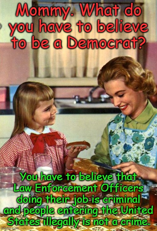 But wait! That's not all! | Mommy. What do you have to believe to be a Democrat? You have to believe that Law Enforcement Officers doing their job is criminal and people entering the United States illegally is not a crime. | image tagged in vintage mom and daughter | made w/ Imgflip meme maker