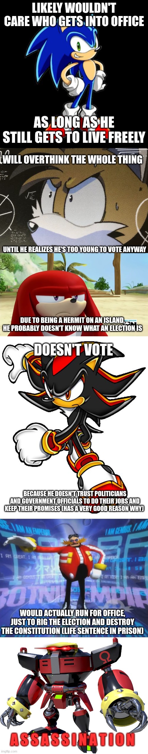 When it comes to the elections | Likely wouldn't care who gets into office; As long as he still gets to live freely; Will overthink the whole thing; until he realizes he's too young to vote anyway; Due to being a hermit on an island, he probably doesn't know what an election is; Doesn't vote; because he doesn't trust politicians and government officials to do their jobs and keep their promises (has a very good reason why); would actually run for office, just to rig the election and destroy the constitution (life sentence in prison); A S S A S S I N A T I O N | image tagged in memes,you're too slow sonic,calculating tails,knuckles is not impressed - sonic boom,shadow the hedgehog,eggman's announcement | made w/ Imgflip meme maker