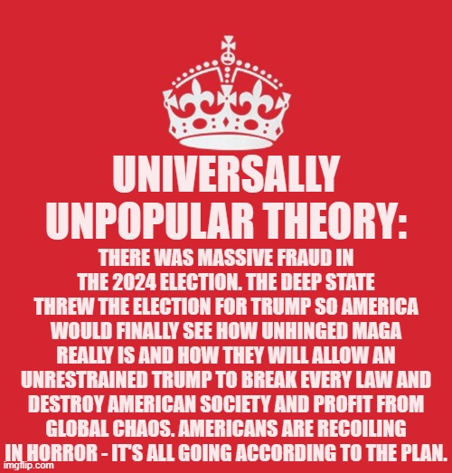 I told you it would be unpopular. But if that was the goal it's working. | Universally unpopular theory:; There was massive fraud in the 2024 election. The Deep State threw the election for Trump so America would finally see how unhinged MAGA really is and how they will allow an unrestrained Trump to break every law and destroy American society and profit from global chaos. Americans are recoiling in horror - it's all going according to the plan. | image tagged in memes,politics,american horror story | made w/ Imgflip meme maker