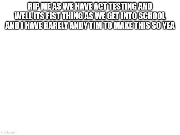 Yea that and uh bye!!!!!! | RIP ME as we have ACT TESTING AND WELL ITS FIST THING AS WE GET INTO SCHOOL and I have barely Andy Tim to make this so yea | made w/ Imgflip meme maker