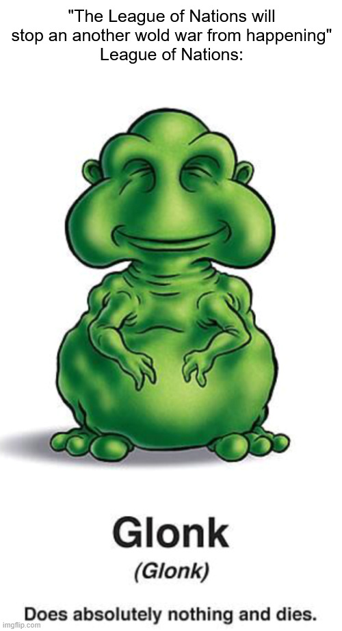 SPOILER ALERT: the Leage of Nations did NOT stop an another wold war from hapening | "The League of Nations will stop an another wold war from happening"
League of Nations: | image tagged in glonk,ww2,ww1,history memes | made w/ Imgflip meme maker