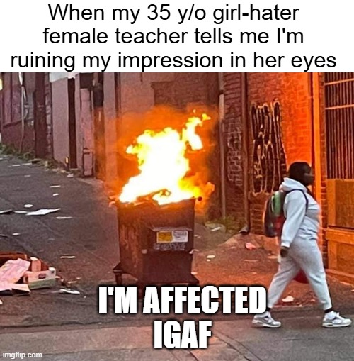 That one teacher | When my 35 y/o girl-hater female teacher tells me I'm ruining my impression in her eyes; I'M AFFECTED
IGAF | image tagged in walking away from a dumpster fire,remix | made w/ Imgflip meme maker