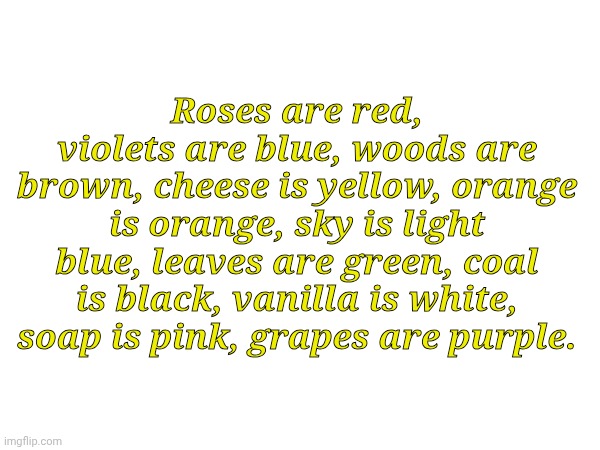 Roses are red, violets are blue | Roses are red, violets are blue, woods are brown, cheese is yellow, orange is orange, sky is light blue, leaves are green, coal is black, vanilla is white, soap is pink, grapes are purple. | image tagged in roses are red,roses are red violets are are blue,roses are red violets are blue | made w/ Imgflip meme maker