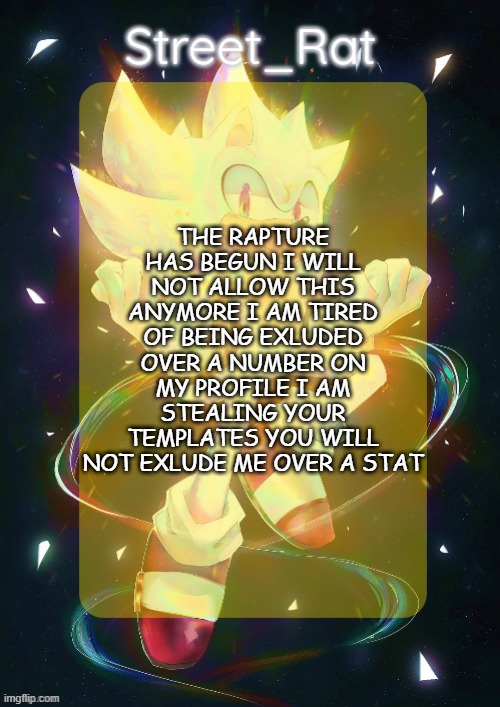 I WILL NOT PUT UP WITH THIS | THE RAPTURE HAS BEGUN I WILL NOT ALLOW THIS ANYMORE I AM TIRED OF BEING EXLUDED OVER A NUMBER ON MY PROFILE I AM STEALING YOUR TEMPLATES YOU WILL NOT EXLUDE ME OVER A STAT | image tagged in rat's hyper sonic temp,remix | made w/ Imgflip meme maker