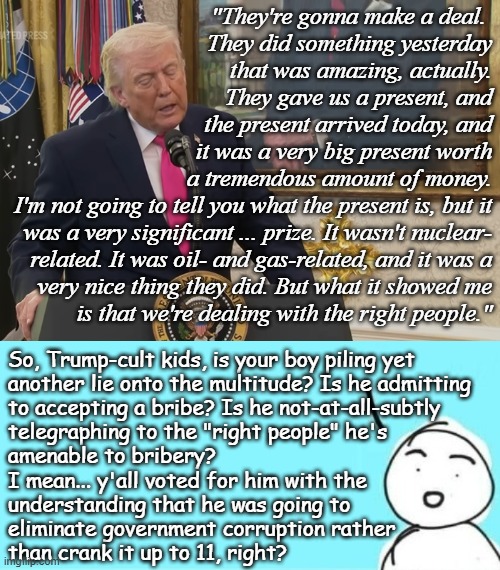 Do you really think it's a co-incidence Executive Order 14209 effectively defanged the Foreign Corrupt Practices Act? | "They're gonna make a deal. 
They did something yesterday
that was amazing, actually.
They gave us a present, and
the present arrived today, and
it was a very big present worth
a tremendous amount of money.
I'm not going to tell you what the present is, but it
was a very significant ... prize. It wasn't nuclear-
related. It was oil- and gas-related, and it was a
very nice thing they did. But what it showed me
is that we're dealing with the right people."; So, Trump-cult kids, is your boy piling yet
another lie onto the multitude? Is he admitting
to accepting a bribe? Is he not-at-all-subtly
telegraphing to the "right people" he's
amenable to bribery?
I mean... y'all voted for him with the
understanding that he was going to
eliminate government corruption rather
than crank it up to 11, right? | image tagged in pakistani oil tankers,not a gift,trump unfit unqualified dangerous,corrupt,liar,25447 | made w/ Imgflip meme maker