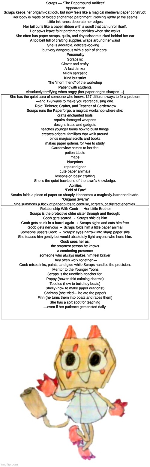 scraps(Dandy's Dungeon AU) lore | Scraps — “The Paperbound Artificer”
 Appearance
Scraps keeps her origami-cat look, but now feels like a magical medieval paper construct:
Her body is made of folded enchanted parchment, glowing lightly at the seams
Little ink runes decorate her edges
Her tail curls like a paper ribbon with a scroll that can unroll itself.
Her paws leave faint parchment crinkles when she walks
She often has paper scraps, quills, and tiny scissors tucked behind her ear
A toolbelt full of crafting supplies wraps around her waist
She is adorable, delicate-looking…
but very dangerous with a pair of shears.

 Personality
Scraps is:
Clever and crafty
A fast thinker
Mildly sarcastic
Kind but strict
The “mom friend” of the workshop
Patient with students
Absolutely terrifying when angry (her paper edges sharpen…)
She has the quiet aura of someone who knows 127 different ways to fix a problem
—and 128 ways to make you regret causing one.

 Role: Tinkerer, Crafter, and Teacher of Gardenview
Scraps runs the Paperforge, a magical workshop where she:
crafts enchanted tools
repairs damaged weapons
designs traps and gadgets
teaches younger toons how to build things
creates origami familiars that walk around
binds magical scrolls and books
makes paper golems for Vee to study
Gardenview comes to her for:
potion labels
maps
blueprints
repaired gear
cute paper animals
lessons on basic crafting
She is the quiet backbone of the town’s knowledge.

 Abilities
 “Fold of Fate”
Scrabs folds a piece of paper so sharply it becomes a magically-hardened blade.
 “Origami Swarm”
She summons a flock of paper birds to confuse, scratch, or distract enemies.

 Relationship With Goob — Her Little Brother
Scraps is the protective older sister through and through:
Goob gets scared → Scraps shields him
Goob gets stuck in a barrel again → Scraps sighs and cuts him free
Goob gets nervous → Scraps folds him a little paper animal
Someone upsets Goob → Scraps’ eyes narrow into sharp paper slits
She teases him gently but would absolutely fight anyone who hurts him.
Goob sees her as:
the smartest person he knows
a comforting presence
someone who always makes him feel braver
They often work together —
Goob mixes inks, paints, and glue while Scraps handles the precision.

 Mentor to the Younger Toons
Scraps is the unofficial teacher for:
Poppy (how to fold calming charms)
Toodles (how to build toy boats)
Shelly (how to make paper dragons!)
Shrimpo (she tried… he ate the paper)
Finn (he turns them into boats and races them)
She has a soft spot for teaching
—even if her patience gets tested daily. | image tagged in dandy's world,dandy's dungeon,au,lore,roblox,drawing | made w/ Imgflip meme maker