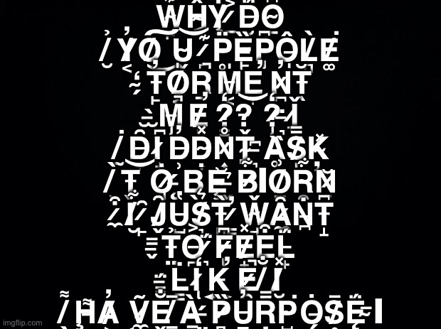 Me when people tell me my art and work sucks and that I should never draw doodle color paint again for the 200th time | W̴̙͊Ĥ̴͔Ẏ̸̧ ̷̲͐D̵̮̈́O̴̲͆ ̸̮̉Y̸͔̓O̸͜͠U̴̬͝ ̷̪͊P̵̥̈Ȅ̵̙P̶̡͆Ô̶̩L̸̻̀E̸͚͘ ̴̗̒T̵̙̓O̸͔̍R̵̠̚M̶͔̍E̵̞̕N̷̪̓T̵̖̆ ̵̫̀M̵̡̚E̸̩̕?̷͇̒?̶̖͝?̷̡̒ ̶͉̇Ǐ̷͉ ̸̰͘D̵̟̑I̷̟͆D̶̹̓D̴͎̽N̷͎̊Ť̴̪ ̶͉͆Ḁ̵̏S̸̩̿Ķ̴̽ ̸̹̀T̶̬͝Ȯ̷̡ ̶̨́B̴̖͘Ȩ̵͗ ̶̬͛B̷͋ͅO̸̠͗R̴̯͋Ṉ̷̆ ̷̼͒I̸̮͋ ̷̙̑J̸̬̑U̶̺̔S̸͉͛T̵̻̀ ̷͇̓W̴̘̌Ȃ̷̼Ṅ̵̪T̵̝͆ ̵̬̿T̶̤̉O̶̪͐ ̷͉̈́F̷̢͆E̸̟̽E̶̜͒L̵̟̈́ ̵͇̈́L̵͇̇I̷̢̒K̶͍̕E̷̯̚ ̸̢̐I̸̮̽ ̸̖͌Ḩ̶͌A̸̓͜Ṽ̷̼E̶̬̐ ̸̲̅À̶̠ ̶̤́P̷̻̏U̶̲̓R̶̦̿P̴̺͘Ȯ̵̗S̸̥̄Ę̵̈́ ̴̅ͅ | image tagged in black background,truth | made w/ Imgflip meme maker