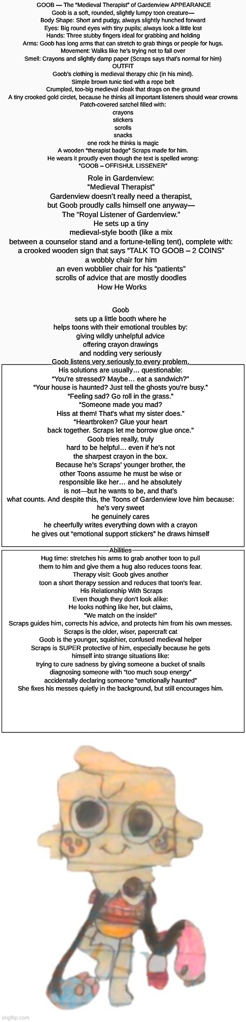 Goob(Dandy's Dungeon AU) lore | GOOB — The “Medieval Therapist” of Gardenview APPEARANCE
Goob is a soft, rounded, slightly lumpy toon creature—


Body Shape: Short and pudgy, always slightly hunched forward
Eyes: Big round eyes with tiny pupils; always look a little lost
Hands: Three stubby fingers ideal for grabbing and holding
Arms: Goob has long arms that can stretch to grab things or people for hugs.
Movement: Walks like he’s trying not to fall over
Smell: Crayons and slightly damp paper (Scraps says that’s normal for him)

OUTFIT
Goob’s clothing is medieval therapy chic (in his mind).
Simple brown tunic tied with a rope belt
Crumpled, too-big medieval cloak that drags on the ground
A tiny crooked gold circlet, because he thinks all important listeners should wear crowns
Patch-covered satchel filled with:
crayons
stickers
scrolls
snacks
one rock he thinks is magic
A wooden “therapist badge” Scraps made for him.
He wears it proudly even though the text is spelled wrong:
“GOOB – OFFISHUL LISSENER”; Goob sets up a little booth where he helps toons with their emotional troubles by:
giving wildly unhelpful advice
offering crayon drawings
and nodding very seriously
Goob listens very seriously to every problem.
His solutions are usually… questionable:
“You’re stressed? Maybe… eat a sandwich?”
“Your house is haunted? Just tell the ghosts you’re busy.”
“Feeling sad? Go roll in the grass.”
“Someone made you mad? Hiss at them! That's what my sister does.”
“Heartbroken? Glue your heart back together. Scraps let me borrow glue once.”
Goob tries really, truly hard to be helpful… even if he’s not the sharpest crayon in the box.
Because he’s Scraps’ younger brother, the other Toons assume he must be wise or responsible like her… and he absolutely is not—but he wants to be, and that’s what counts. And despite this, the Toons of Gardenview love him because:
he’s very sweet
he genuinely cares
he cheerfully writes everything down with a crayon
he gives out “emotional support stickers” he draws himself; Role in Gardenview: “Medieval Therapist”
Gardenview doesn’t really need a therapist, but Goob proudly calls himself one anyway—
The “Royal Listener of Gardenview.”
He sets up a tiny medieval-style booth (like a mix between a counselor stand and a fortune-telling tent), complete with:
a crooked wooden sign that says “TALK TO GOOB – 2 COINS”
a wobbly chair for him
an even wobblier chair for his “patients”
scrolls of advice that are mostly doodles
 How He Works; Abilities
Hug time: stretches his arms to grab another toon to pull them to him and give them a hug also reduces toons fear.
Therapy visit: Goob gives another toon a short therapy session and reduces that toon's fear.
 His Relationship With Scraps
Even though they don’t look alike:
He looks nothing like her, but claims,
“We match on the inside!”
Scraps guides him, corrects his advice, and protects him from his own messes.
Scraps is the older, wiser, papercraft cat
Goob is the younger, squishier, confused medieval helper
Scraps is SUPER protective of him, especially because he gets himself into strange situations like:
trying to cure sadness by giving someone a bucket of snails
diagnosing someone with “too much soup energy”
accidentally declaring someone “emotionally haunted”
She fixes his messes quietly in the background, but still encourages him. | image tagged in dandy's dungeon,au,roblox,lore,dandy's world,drawing | made w/ Imgflip meme maker