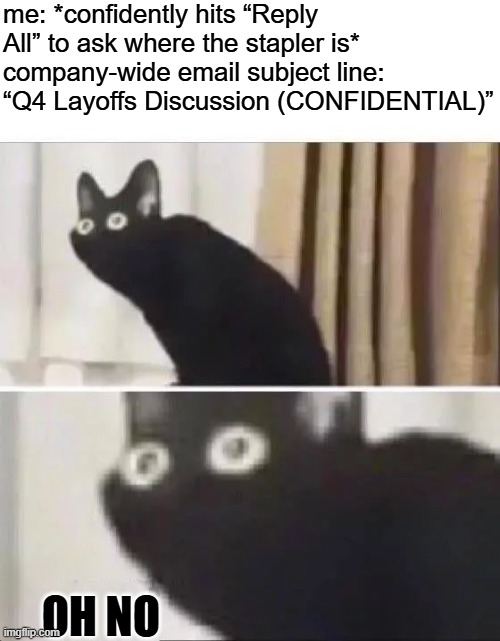 Spill the Beans | me: *confidently hits “Reply All” to ask where the stapler is*
company-wide email subject line: “Q4 Layoffs Discussion (CONFIDENTIAL)”; OH NO | image tagged in oh no black cat | made w/ Imgflip meme maker
