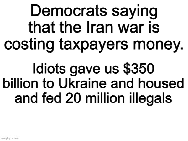 100% | Democrats saying that the Iran war is costing taxpayers money. Idiots gave us $350 billion to Ukraine and housed and fed 20 million illegals | image tagged in memes,funny,democrats,politics,political meme | made w/ Imgflip meme maker