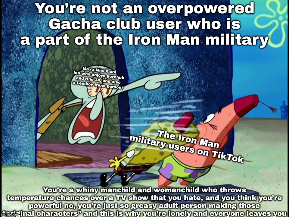 This is a message for the Iron Man Gacha military community on TikTok | You’re not an overpowered Gacha club user who is a part of the Iron Man military; Me (a Mini mani fan who enjoys pornhub and rule 34, and also a Femboy trans person); The Iron Man military users on TikTok; You’re a whiny manchild and womenchild who throws temperature chances over a TV show that you hate, and you think you’re powerful no, you’re just so greasy adult person making those “original characters” and this is why you’re lonely and everyone leaves you | image tagged in squidward screaming | made w/ Imgflip meme maker