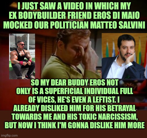 Damn Eros... | I just saw a video in which my ex bodybuilder friend Eros di Maio mocked our politician Matteo Salvini; So my dear buddy Eros Not only is a superficial individual full of vices, he's even a leftist. I  already disliked him for his betrayal towards me and his toxic narcissism, but now I think I'm gonna dislike him more | image tagged in captain kirk facepalm | made w/ Imgflip meme maker