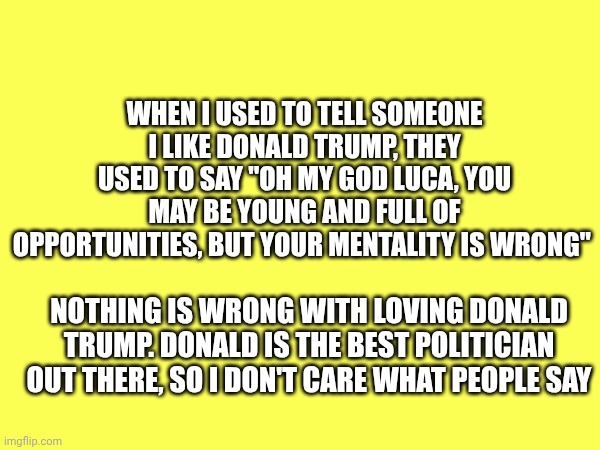 I never cared about what they said | When I used to tell someone I like Donald Trump, they used to say "oh my god Luca, you may be young and full of opportunities, but your mentality is wrong"; Nothing is wrong with loving Donald Trump. Donald Is the best politician out there, so I don't care what people say | made w/ Imgflip meme maker