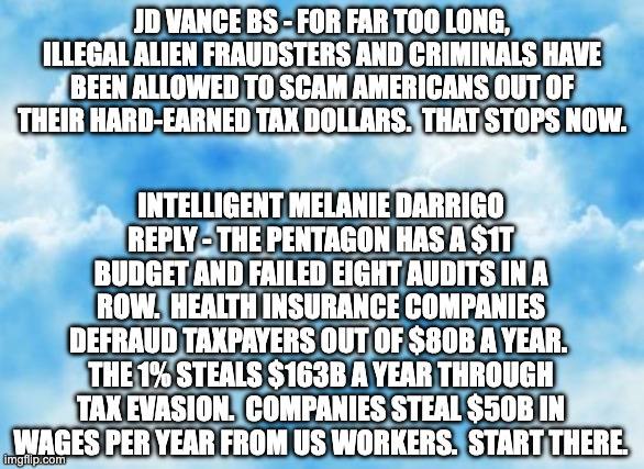 jd vance bs reply | jd vance bs - For far too long, illegal alien fraudsters and criminals have been allowed to scam Americans out of their hard-earned tax dollars.  That stops now. intelligent melanie darrigo reply - The Pentagon has a $1T budget and failed EIGHT audits in a row.  Health insurance companies defraud taxpayers out of $80B a year.  The 1% steals $163B a year through tax evasion.  Companies steal $50B in wages per year from US workers.  START THERE. | image tagged in blue sky template | made w/ Imgflip meme maker