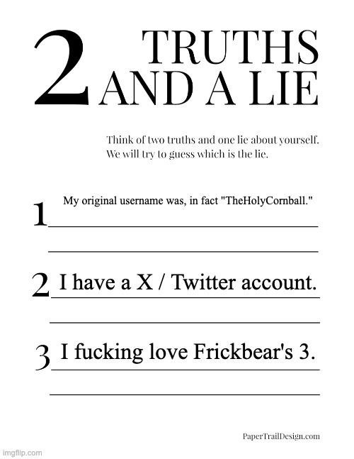 2 Truths and a Lie | My original username was, in fact "TheHolyCornball."; I have a X / Twitter account. I fucking love Frickbear's 3. | image tagged in 2 truths and a lie | made w/ Imgflip meme maker