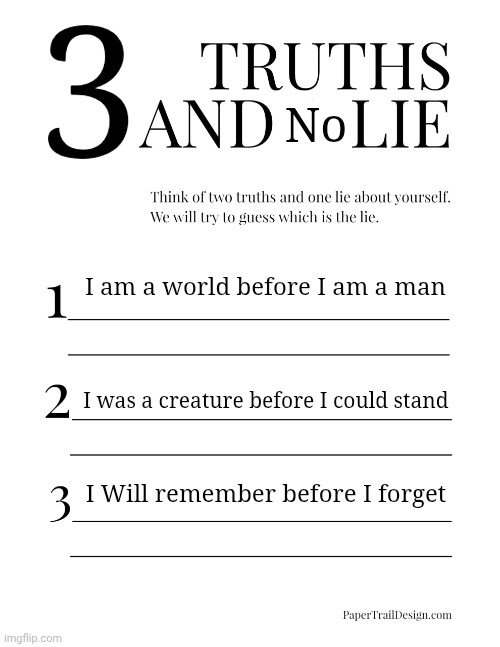 BEFORE I FORGET THAAAAAT | 3; No; I am a world before I am a man; I was a creature before I could stand; I Will remember before I forget | image tagged in 2 truths and a lie | made w/ Imgflip meme maker