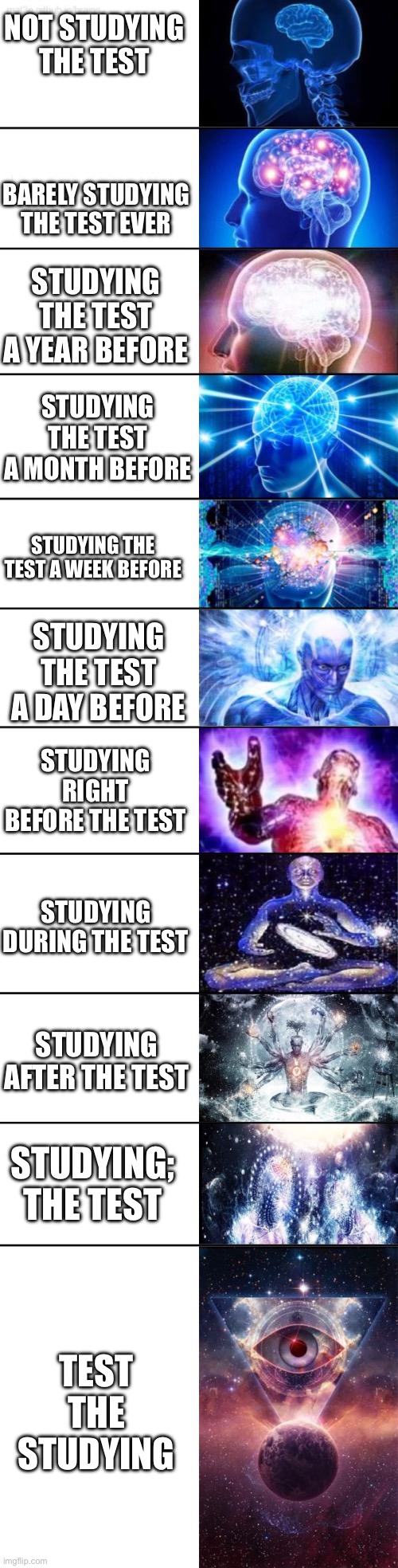 Galaxy brain extended | Not Studying the test; Barely studying the test ever; Studying the test a year before; Studying the test a month before; Studying the test a week before; Studying the test a day before; Studying right before the test; Studying during the test; Studying after the test; Studying; the test; Test the studying | image tagged in galaxy brain extended | made w/ Imgflip meme maker