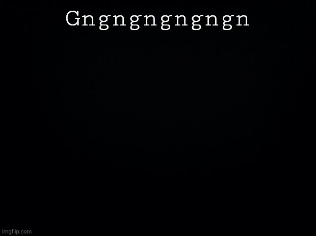 Gn | Gngngngngngn | image tagged in black background | made w/ Imgflip meme maker