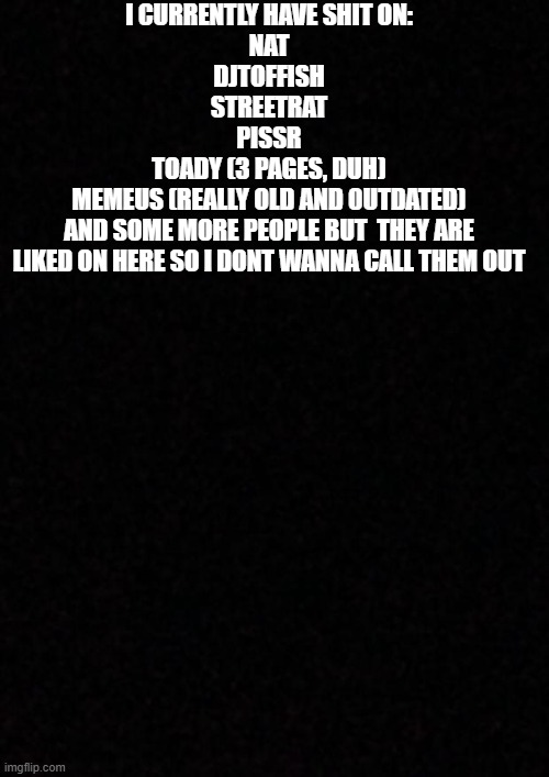 there are some more but its hard to keep track with all the username changing | i currently have shit on:
nat
djtoffish
streetrat
pissr
toady (3 pages, duh)
memeus (really old and 0utdated)
and some more people but  they are liked on here so i dont wanna call them out | image tagged in blank | made w/ Imgflip meme maker