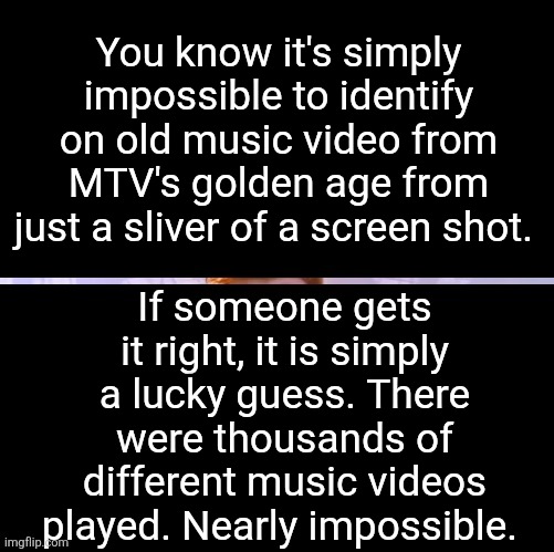Title | You know it's simply impossible to identify on old music video from MTV's golden age from just a sliver of a screen shot. If someone gets it right, it is simply a lucky guess. There were thousands of different music videos played. Nearly impossible. | image tagged in tag | made w/ Imgflip meme maker
