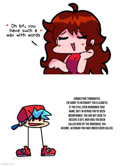 fnf | Connection terminated. I'm sorry to interrupt you Elizabeth, if you still even remember that name. But I'm afraid you've been misinformed. You are not here to receive a gift, nor have you been called here by the individual you assume. Although you have indeed been called. | image tagged in fnf | made w/ Imgflip meme maker