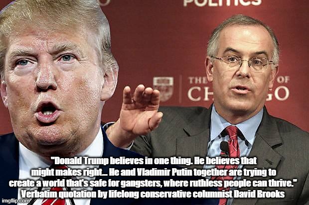 "Trump Is Trying To Create A World That's Safe For Gangsters, Where Ruthless People Can Thrive," David Brooks | "Donald Trump believes in one thing. He believes that might makes right... He and Vladimir Putin together are trying to create a world that's safe for gangsters, where ruthless people can thrive." 
Verbatim quotation by lifelong conservative columnist David Brooks | image tagged in trump,david brooks,conservative columnist,might makes right,gangsters,ruthless peopel | made w/ Imgflip meme maker