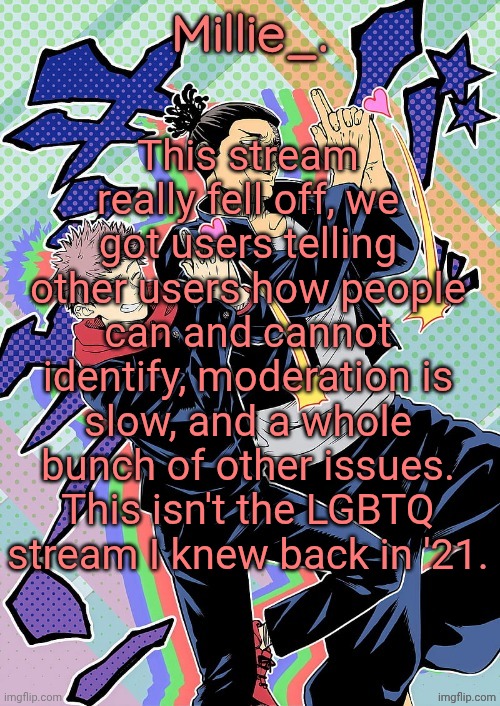 Millie's JJK announcement template | This stream really fell off, we got users telling other users how people can and cannot identify, moderation is slow, and a whole bunch of other issues. This isn't the LGBTQ stream I knew back in '21. | image tagged in millie's jjk announcement template | made w/ Imgflip meme maker