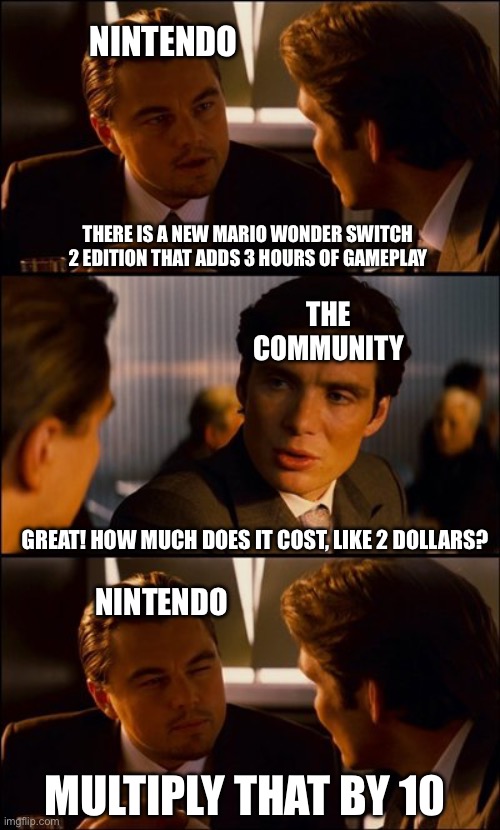 nintendo is too greedy | nintendo; there is a new mario wonder switch 2 edition that adds 3 hours of gameplay; the community; great! how much does it cost, like 2 dollars? nintendo; multiply that by 10 | image tagged in conversation,nintendo,greed,memes,funny,mario | made w/ Imgflip meme maker
