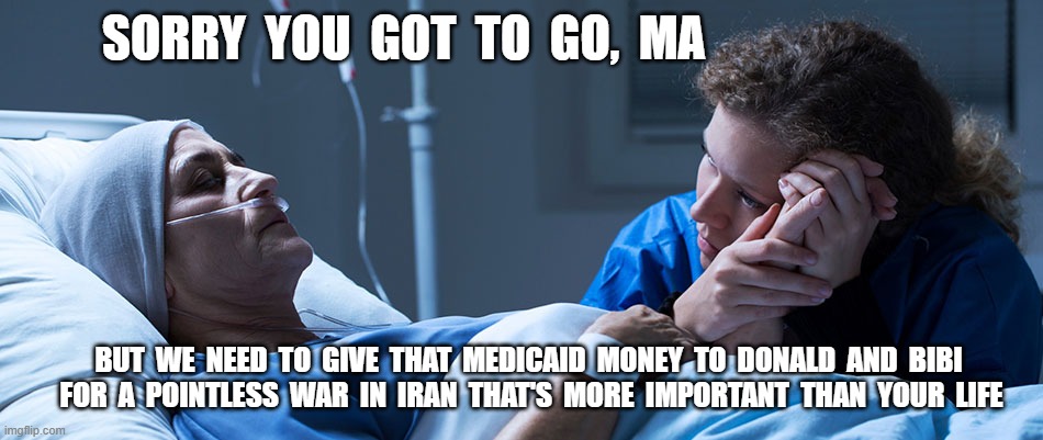 Hate it for Ya | sorry  you  got  to  go,  ma; but  we  need  to  give  that  medicaid  money  to  donald  and  bibi  for  a  pointless  war  in  iran  that's  more  important  than  your  life | image tagged in stop reading the tags | made w/ Imgflip meme maker
