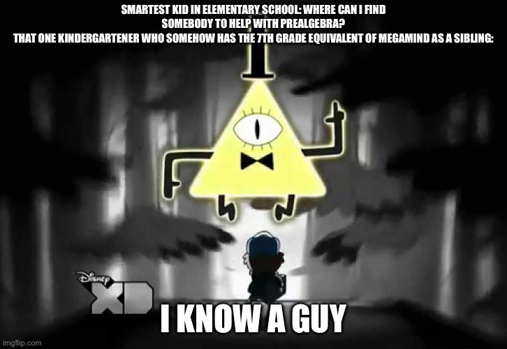 Never underestimate what infinite knowledge rests inside the tiny boi’s brain. He might know when 67 will die. | Smartest kid in elementary school: where can i find somebody to help with prealgebra?
That one kindergartener who somehow has the 7th grade equivalent of megamind as a sibling:; I know a guy | image tagged in bill cipher - i think i know a guy | made w/ Imgflip meme maker