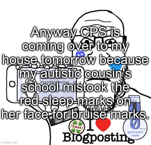 I Love Blogposting | Anyway CPS is coming over to my house tomorrow because my autistic cousin's school mistook the red sleep marks on her face for bruise marks. | image tagged in i love blogposting | made w/ Imgflip meme maker