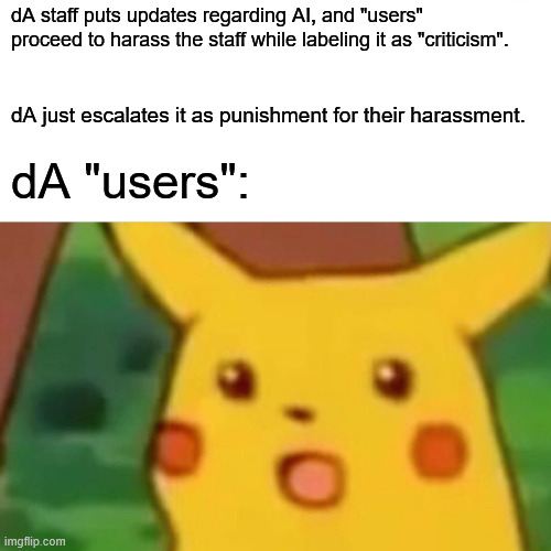 Disclaimer that not ever AI hater is like this but wow, no wonder dA staff doesn't listen | dA staff puts updates regarding AI, and "users" proceed to harass the staff while labeling it as "criticism". dA just escalates it as punishment for their harassment. dA "users": | image tagged in memes,surprised pikachu,artificial intelligence,ai,ai art | made w/ Imgflip meme maker