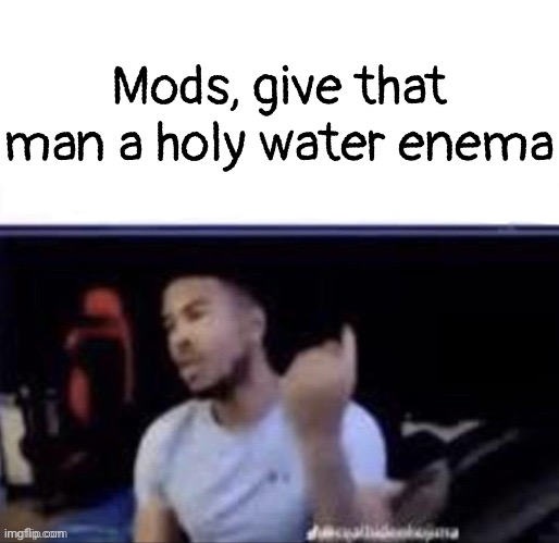 Mods, weld that man's buttocks shut so he can't shit | Mods, give that man a holy water enema | image tagged in mods weld that man's buttocks shut so he can't shit | made w/ Imgflip meme maker