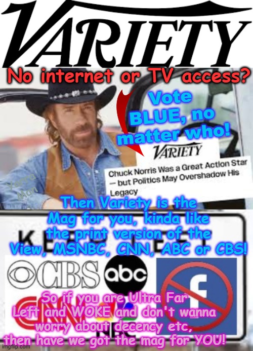 Ultra Far Left and no access to the internet, MSNBC, CNN, ABC, CBS, Facebook? Then Variety is the mag for YOU! | No internet or TV access? Vote BLUE, no matter who! Yarra Man; Then Variety is the Mag for you, kinda like the print version of the View, MSNBC, CNN, ABC or CBS! So if you are Ultra Far Left and WOKE and don't wanna worry about decency etc, then have we got the mag for YOU! | image tagged in variety ultra far left publication,self gratification by proxy woke,virtue signalling,chuck norris,antifa blm democrats,usa | made w/ Imgflip meme maker