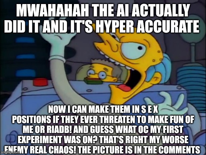 Mr. Burns Mad Scientist | MWAHAHAH the ai actually did it and it's hyper accurate; Now I can make them in s e x positions if they ever threaten to make fun of me or riadb! And guess what OC my first experiment was on? That's right my worse enemy real chaos! The picture is in the comments | image tagged in mr burns mad scientist | made w/ Imgflip meme maker