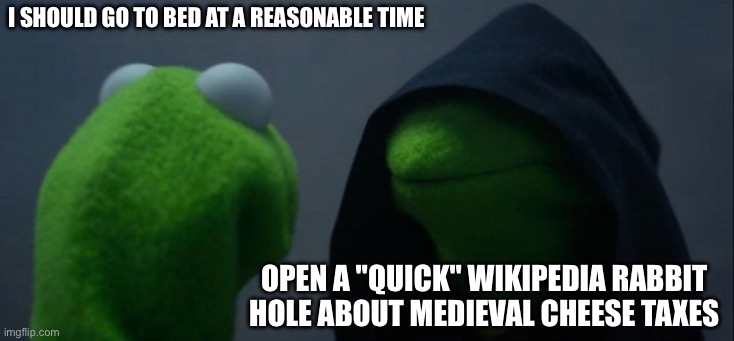 Evil Kermit Meme | I SHOULD GO TO BED AT A REASONABLE TIME; OPEN A "QUICK" WIKIPEDIA RABBIT HOLE ABOUT MEDIEVAL CHEESE TAXES | image tagged in memes,evil kermit | made w/ Imgflip meme maker