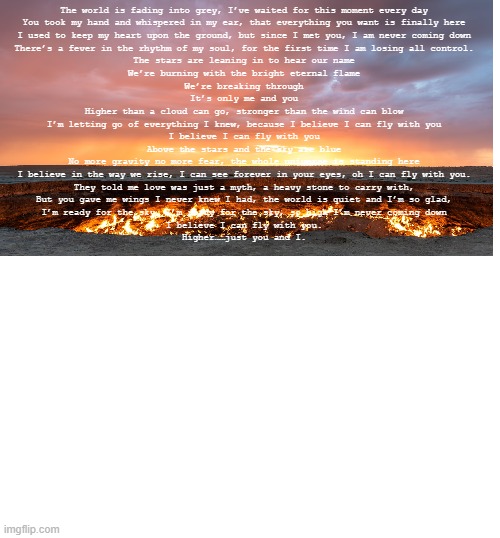 The world is fading into grey, I’ve waited for this moment every day
You took my hand and whispered in my ear, that everything you want is finally here
I used to keep my heart upon the ground, but since I met you, I am never coming down
There’s a fever in the rhythm of my soul, for the first time I am losing all control.

The stars are leaning in to hear our name
We’re burning with the bright eternal flame
We’re breaking through
It’s only me and you
Higher than a cloud can go, stronger than the wind can blow
I’m letting go of everything I knew, because I believe I can fly with you
I believe I can fly with you
Above the stars and the sky are blue
No more gravity no more fear, the whole universe is standing here
I believe in the way we rise, I can see forever in your eyes, oh I can fly with you.

They told me love was just a myth, a heavy stone to carry with,
But you gave me wings I never knew I had, the world is quiet and I’m so glad,
I’m ready for the sky, I’m ready for the sky, so high I’m never coming down
I believe I can fly with you.
Higher……just you and I. | image tagged in love | made w/ Imgflip meme maker