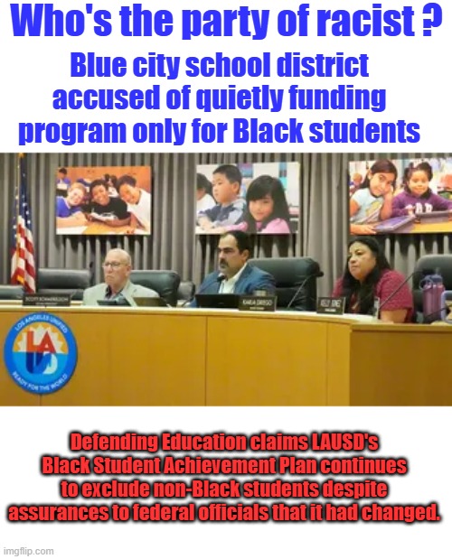 The first thing a dem sees about a person is their race & skin color, behavior is not a factor in their thinking. | Who's the party of racist ? Blue city school district accused of quietly funding program only for Black students; Defending Education claims LAUSD's Black Student Achievement Plan continues to exclude non-Black students despite assurances to federal officials that it had changed. | made w/ Imgflip meme maker