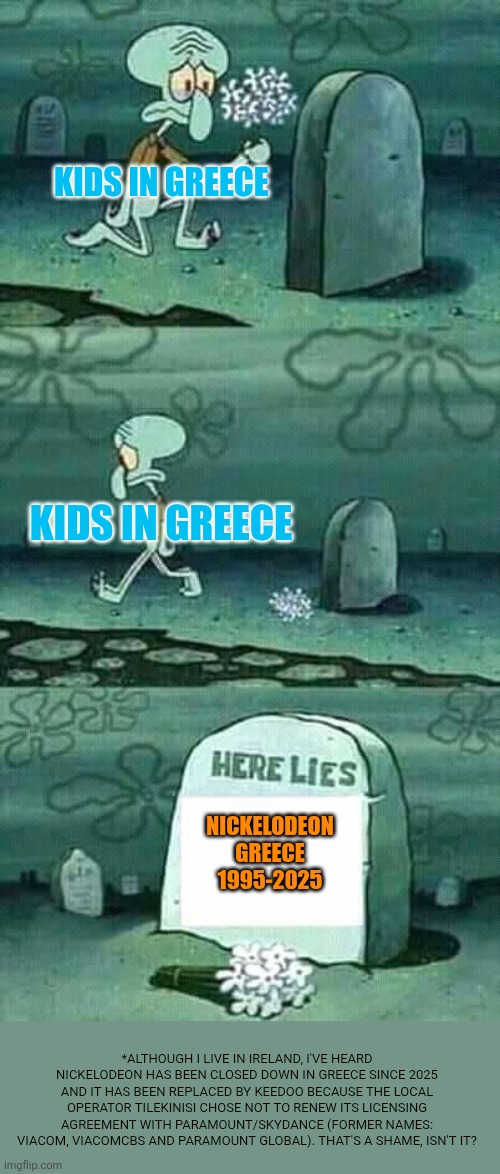 RIP Nickelodeon Greece 1995-2025 | Kids in Greece; Kids in Greece; Nickelodeon Greece
1995-2025; *Although I live in Ireland, I've heard Nickelodeon has been closed down in Greece since 2025 and it has been replaced by Keedoo because the local operator Tilekinisi chose not to renew its licensing agreement with Paramount/Skydance (former names: Viacom, ViacomCBS and Paramount Global). That's a shame, isn't it? | image tagged in here lies squidward meme,remix,greece,nickelodeon,paramount,keedoo | made w/ Imgflip meme maker