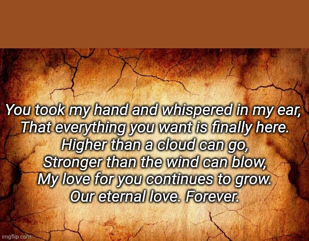 background | You took my hand and whispered in my ear, 
That everything you want is finally here.
Higher than a cloud can go,
Stronger than the wind can blow,
My love for you continues to grow.
Our eternal love. Forever. | image tagged in love | made w/ Imgflip meme maker