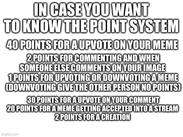 The point system if you wanted to know it | In case you want to know the point system; 40 points for a upvote on your meme; 2 points for commenting and when someone else comments on your image 
1 points for upvoting or downvoting a meme (downvoting give the other person no points); 30 points for a upvote on your comment
20 points for a meme getting accepted into a stream 
2 points for a creation | image tagged in points,imgflip,why are you reading the tags,stop reading the tags,seriously stop reading the tags | made w/ Imgflip meme maker