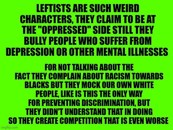 Leftists are such weird characters, they claim to be at the "oppressed" side still they bully people who suffer from depression or other mental illnesses; For not talking about the fact they complain about racism towards blacks but they mock our own white people, Like is this the only way for preventing discrimination, but they didn't understand that in doing so they create competition that is even worse | made w/ Imgflip meme maker