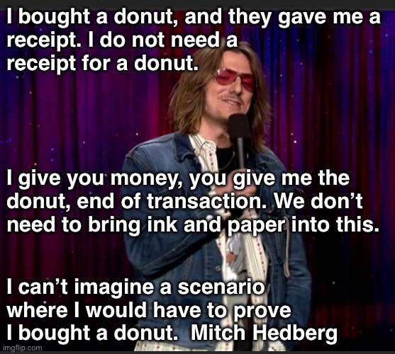Mitch Hedberg - I bought a donut. | I bought a donut, and they gave me a 
receipt. I do not need a 
receipt for a donut. I give you money, you give me the 
donut, end of transaction. We don’t 
need to bring ink and paper into this. I can’t imagine a scenario where I would have to prove I bought a donut.  Mitch Hedberg | image tagged in funny | made w/ Imgflip meme maker