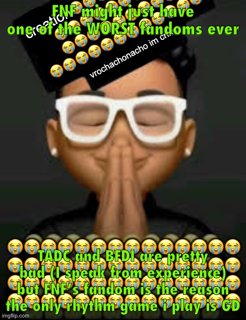 im crine | FNF might just have one of the WORST fandoms ever; TADC and BFDI are pretty bad (I speak from experience) but FNF’s fandom is the reason the only rhythm game i play is GD | image tagged in im crine | made w/ Imgflip meme maker