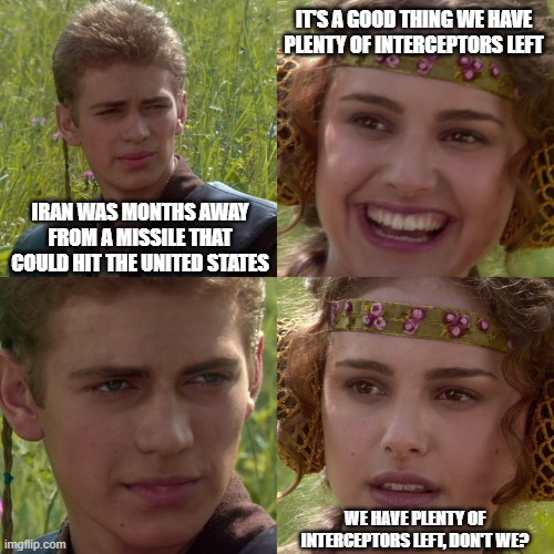 Anakin Padme 4 Panel | it's a good thing we have plenty of interceptors left; iran was months away from a missile that could hit the united states; we have plenty of interceptors left, don't we? | image tagged in anakin padme 4 panel | made w/ Imgflip meme maker