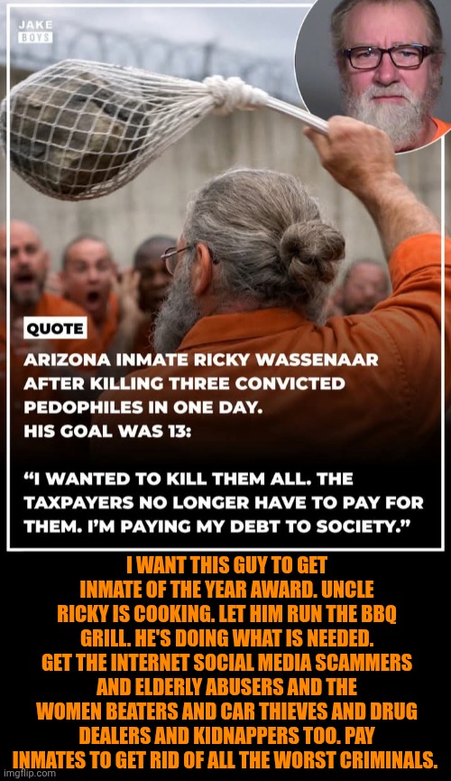 Funny | I want this guy to get inmate of the year award. Uncle Ricky is cooking. Let him run the BBQ grill. He's doing what is needed. Get the Internet social media scammers and elderly abusers and the women beaters and car thieves and drug dealers and kidnappers too. Pay inmates to get rid of all the worst criminals. | image tagged in funny,politics,shut up and take my money fry,prisoners,jail,support | made w/ Imgflip meme maker